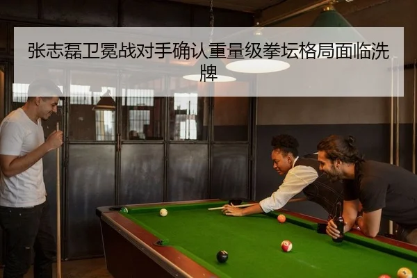 张志磊卫冕战对手确认重量级拳坛格局面临洗牌
